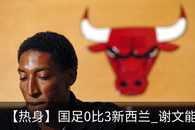 【热身】国足0比3新西兰 谢文能造险黄晟豪首秀