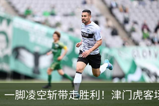 一脚凌空斩带走胜利！津门虎客场 1‑0 河南，四连胜基本上岸