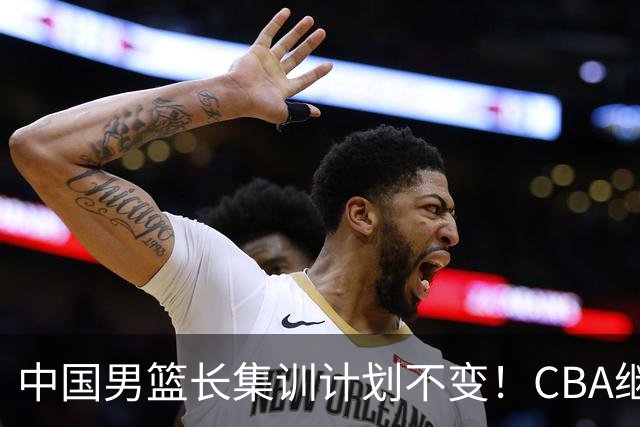 中国男篮长集训计划不变！CBA继续为世预赛让路，单次停赛1个月