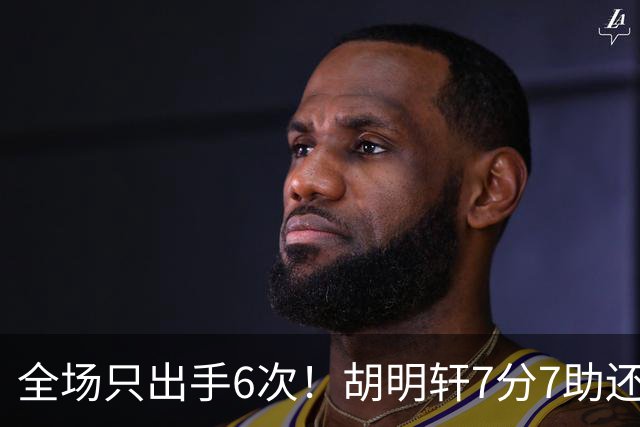全场只出手6次！胡明轩7分7助还3失误，球迷：难怪最后绝杀不给他