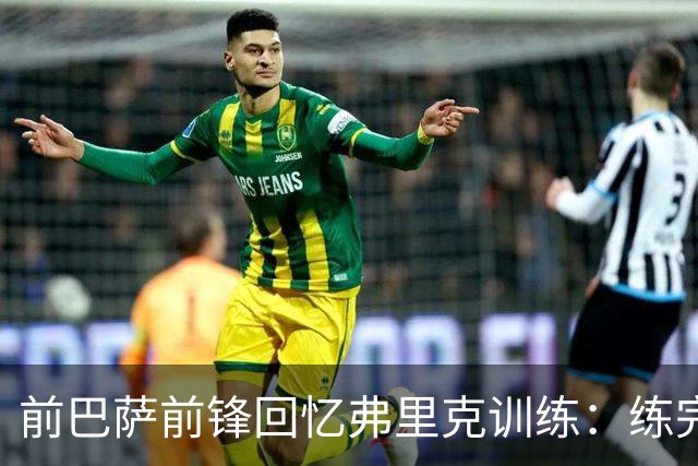 前巴萨前锋回忆弗里克训练：练完头晕，我和加维躺地上腿朝天