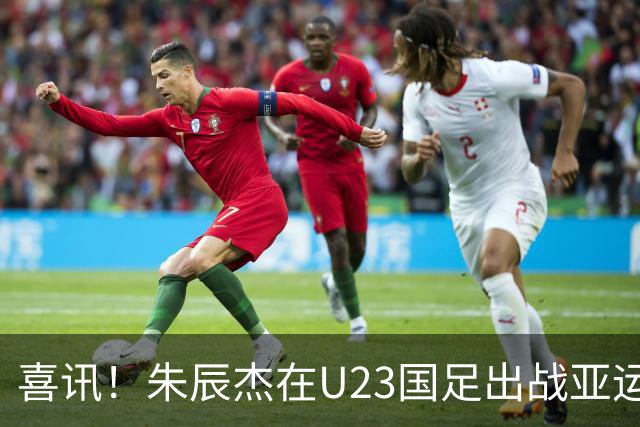 喜讯！朱辰杰在U23国足出战亚运会时发挥渐入佳境，值得期待