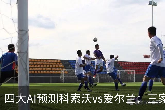 四大AI预测科索沃vs爱尔兰：三家猜主胜，Kimi建议平局