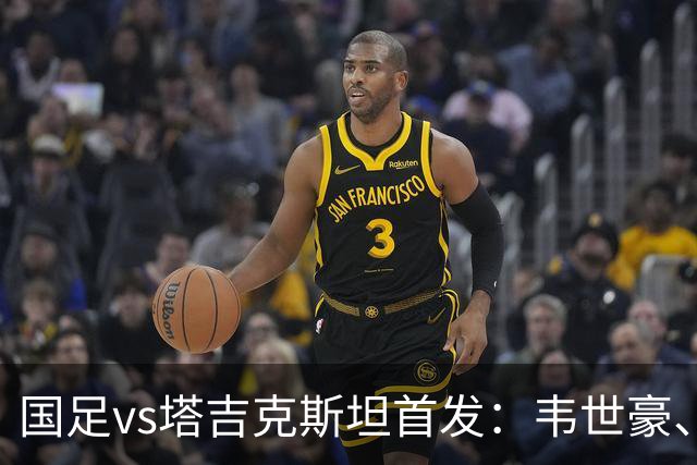 国足vs塔吉克斯坦首发：韦世豪、刘洋先发，布尼亚明、黄晟豪出战
