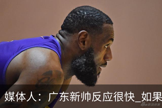 媒体人：广东新帅反应很快 如果外教太坚持自我很容易在CBA翻车