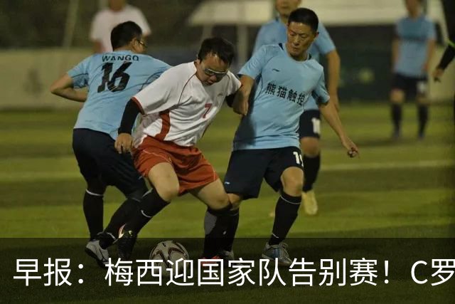 早报：梅西迎国家队告别赛！C罗长文回应离队风波 国足友谊赛连败