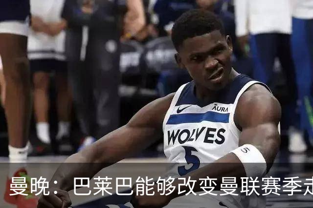 曼晚：巴莱巴能够改变曼联赛季走向，若季初就有他球队成绩会更好