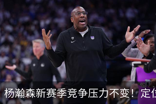 杨瀚森新赛季竞争压力不变！定位第三中锋，剩余合同仅1年保障