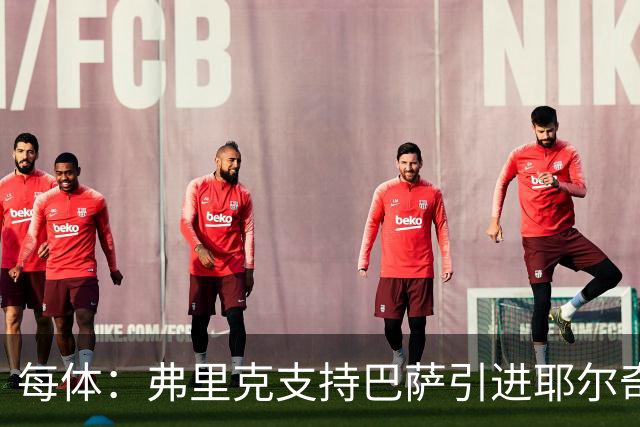 每体：弗里克支持巴萨引进耶尔奇，将其列为后防补强优先目标