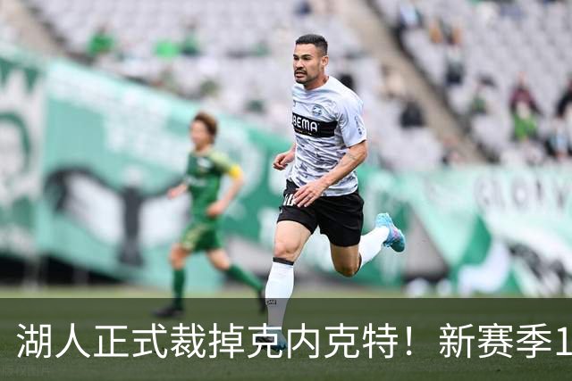 湖人正式裁掉克内克特！新赛季15+3阵容出炉：东契奇小里领衔