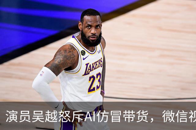 演员吴越怒斥AI仿冒带货，微信视频号回应：账号已永久封禁，内容清空