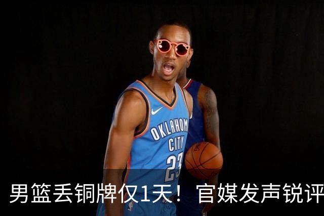 男篮丢铜牌仅1天！官媒发声锐评，矛头直指1人，拒绝“辛苦叙事”