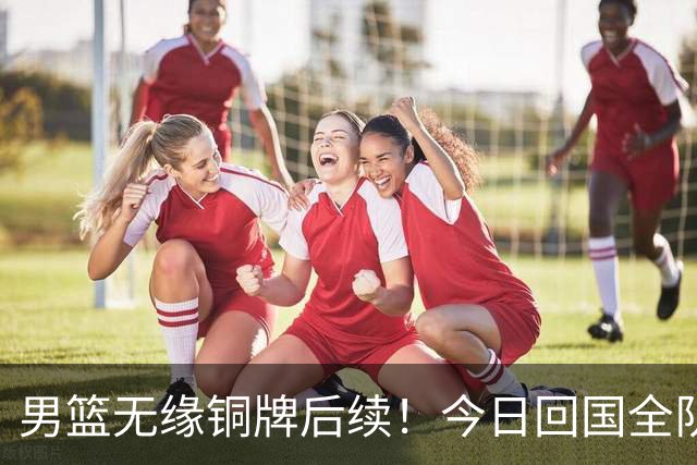 男篮无缘铜牌后续！今日回国全队写检讨未提领导，备战经费也公布