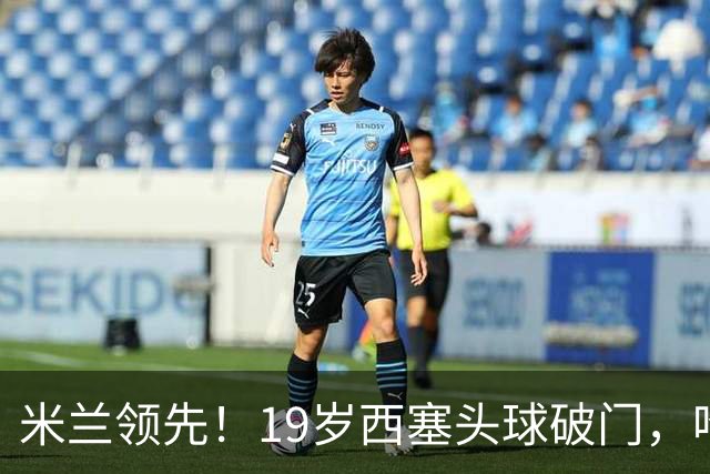米兰领先！19岁西塞头球破门，哈钦森助攻