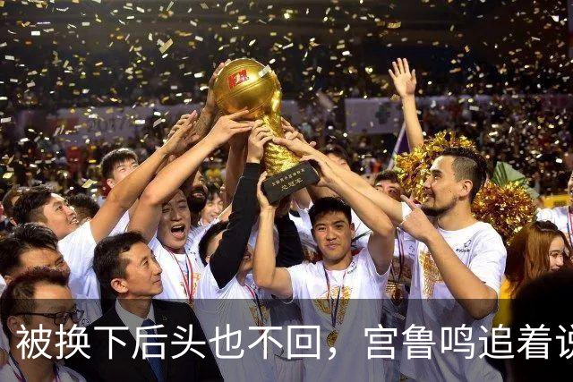 被换下后头也不回，宫鲁鸣追着说话也不理：这脾气，到底冲谁发的