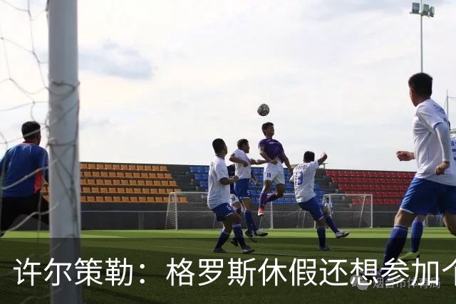 许尔策勒：格罗斯休假还想参加个跑步比赛，我得劝他休息几天