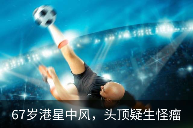 67岁港星中风，头顶疑生怪瘤